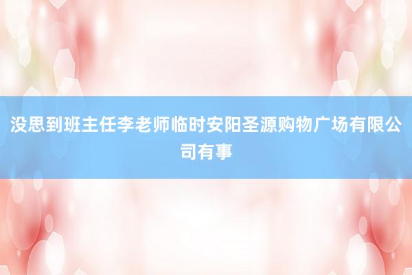 没思到班主任李老师临时安阳圣源购物广场有限公司有事